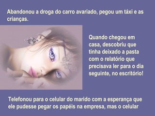 Abandonou a droga do carro avariado, pegou um táxi e as crianças. Quando chegou em casa, descobriu que tinha deixado a pasta com o relatório que precisava ler para o dia seguinte, no escritório! Telefonou para o celular do marido com a esperança que ele pudesse pegar os papéis na empresa, mas o celular 