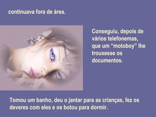 continuava fora de área. Conseguiu, depois de vários telefonemas, que um “motoboy” lhe trouxesse os documentos. Tomou um banho, deu o jantar para as crianças, fez os deveres com eles e os botou para dormir. 