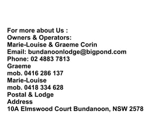 For more about Us :
Owners & Operators:
Marie-Louise & Graeme Corin
Email: bundanoonlodge@bigpond.com
Phone: 02 4883 7813
Graeme
mob. 0416 286 137
Marie-Louise
mob. 0418 334 628
Postal & Lodge
Address
10A Elmswood Court Bundanoon, NSW 2578
 