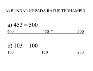 A) BUNDAR KEPADA RATUS TERHAMPIR. 
a) 453 = 500 
400 450 * 500 
b) 103 = 100 
100 150 200 
 