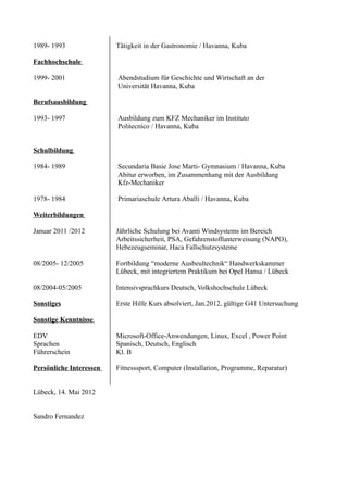 1989- 1993               Tätigkeit in der Gastronomie / Havanna, Kuba

Fachhochschule

1999- 2001               Abendstudium für Geschichte und Wirtschaft an der
                         Universität Havanna, Kuba

Berufsausbildung

1993- 1997               Ausbildung zum KFZ Mechaniker im Instituto
                         Politecnico / Havanna, Kuba


Schulbildung

1984- 1989               Secundaria Basie Jose Marti- Gymnasium / Havanna, Kuba
                         Abitur erworben, im Zusammenhang mit der Ausbildung
                         Kfz-Mechaniker

1978- 1984               Primariaschule Artura Aballi / Havanna, Kuba

Weiterbildungen

Januar 2011 /2012        Jährliche Schulung bei Avanti Windsystems im Bereich
                         Arbeitssicherheit, PSA, Gefahrenstoffunterweisung (NAPO),
                         Hebezeugseminar, Haca Fallschutzsysteme

08/2005- 12/2005         Fortbildung “moderne Ausbeultechnik“ Handwerkskammer
                         Lübeck, mit integriertem Praktikum bei Opel Hansa / Lübeck

08/2004-05/2005          Intensivsprachkurs Deutsch, Volkshochschule Lübeck

Sonstiges                Erste Hilfe Kurs absolviert, Jan.2012, gültige G41 Untersuchung

Sonstige Kenntnisse

EDV                      Microsoft-Office-Anwendungen, Linux, Excel , Power Point
Sprachen                 Spanisch, Deutsch, Englisch
Führerschein             Kl. B

Persönliche Interessen   Fitnesssport, Computer (Installation, Programme, Reparatur)


Lübeck, 14. Mai 2012


Sandro Fernandez
 