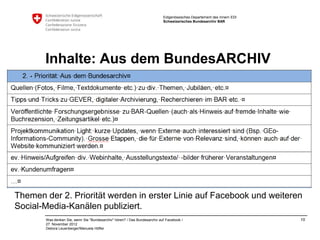 Eidgenössisches Departement des Innern EDI
                                                                           Schweizerisches Bundesarchiv BAR




       Inhalte: Aus dem BundesARCHIV




Themen der 2. Priorität werden in erster Linie auf Facebook und weiteren
Social-Media-Kanälen publiziert.
       Was denken Sie, wenn Sie "Bundesarchiv" hören? / Das Bundesarchiv auf Facebook /                                 10
       27. November 2012
       Debora Leuenberger/Manuela Höfler
 