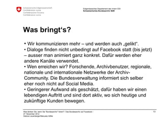 Eidgenössisches Departement des Innern EDI
                                                                    Schweizerisches Bundesarchiv BAR




Was bringt‘s?
• Wir kommunizieren mehr – und werden auch „gelikt“.
• Dialoge finden nicht unbedingt auf Facebook statt (bis jetzt)
– ausser man animiert ganz konkret. Dafür werden eher
andere Kanäle verwendet.
• Wen erreichen wir? Forschende, Archivbenutzer, regionale,
nationale und internationale Netzwerke der Archiv-
Community. Die Bundesverwaltung informiert sich selber
eher noch nicht auf Social Media.
• Geringerer Aufwand als geschätzt, dafür haben wir einen
lebendigen Auftritt und sind dort aktiv, wo sich heutige und
zukünftige Kunden bewegen.

Was denken Sie, wenn Sie "Bundesarchiv" hören? / Das Bundesarchiv auf Facebook /                                 13
27. November 2012
Debora Leuenberger/Manuela Höfler
 