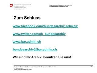 Eidgenössisches Departement des Innern EDI
                                                                    Schweizerisches Bundesarchiv BAR




Zum Schluss
www.facebook.com/bundesarchiv.schweiz

www.twitter.com/ch_bundesarchiv

www.bar.admin.ch

bundesarchiv@bar.admin.ch

Wir sind Ihr Archiv: benutzen Sie uns!

Was denken Sie, wenn Sie "Bundesarchiv" hören? / Das Bundesarchiv auf Facebook /                                 16
27. November 2012
Debora Leuenberger/Manuela Höfler
 
