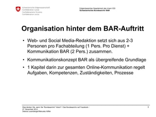 Eidgenössisches Departement des Innern EDI
                                                                    Schweizerisches Bundesarchiv BAR




Organisation hinter dem BAR-Auftritt
• Web- und Social Media-Redaktion setzt sich aus 2-3
  Personen pro Fachabteilung (1 Pers. Pro Dienst) +
  Kommunikation BAR (2 Pers.) zusammen.
• Kommunikationskonzept BAR als übergreifende Grundlage
• 1 Kapitel darin zur gesamten Online-Kommunikation regelt
  Aufgaben, Kompetenzen, Zuständigkeiten, Prozesse




Was denken Sie, wenn Sie "Bundesarchiv" hören? / Das Bundesarchiv auf Facebook /                                 3
27. November 2012
Debora Leuenberger/Manuela Höfler
 