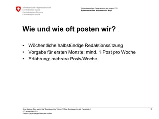 Eidgenössisches Departement des Innern EDI
                                                                    Schweizerisches Bundesarchiv BAR




Wie und wie oft posten wir?

• Wöchentliche halbstündige Redaktionssitzung
• Vorgabe für ersten Monate: mind. 1 Post pro Woche
• Erfahrung: mehrere Posts/Woche




Was denken Sie, wenn Sie "Bundesarchiv" hören? / Das Bundesarchiv auf Facebook /                                 8
27. November 2012
Debora Leuenberger/Manuela Höfler
 