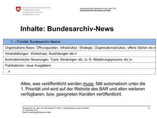 Eidgenössisches Departement des Innern EDI
                                                                    Schweizerisches Bundesarchiv BAR




Inhalte: Bundesarchiv-News




Alles, was veröffentlicht werden muss, fällt automatisch unter die
1. Priorität und wird auf der Website des BAR und allen weiteren
verfügbaren, bzw. geeigneten Kanälen veröffentlicht.

Was denken Sie, wenn Sie "Bundesarchiv" hören? / Das Bundesarchiv auf Facebook /                                 9
27. November 2012
Debora Leuenberger/Manuela Höfler
 