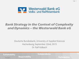 18.10.2015
Folie 1
Sustainability
Participation
Independence
Responsibility
Folie 1
18.10.2015
Sustainability
Participation
Independence
Responsibility
Deutsche Bundesbank, University of Applied Sciences
Hachenburg, September 22nd, 2015
Dr. Ralf Kölbach
Bank Strategy in the Context of Complexity
and Dynamics – the Westerwald Bank eG
 