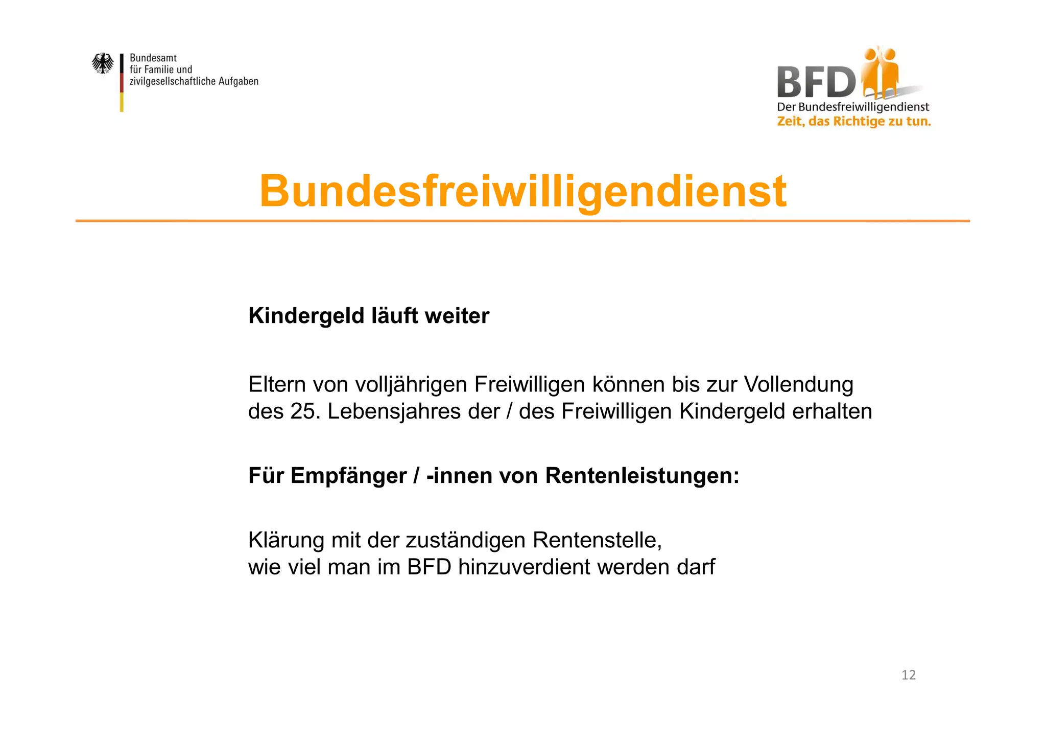 12
Bundesfreiwilligendienst
Kindergeld läuft weiter
Eltern von volljährigen Freiwilligen können bis zur Vollendung
des 25. Lebensjahres der / des Freiwilligen Kindergeld erhalten
Für Empfänger / -innen von Rentenleistungen:
Klärung mit der zuständigen Rentenstelle,
wie viel man im BFD hinzuverdient werden darf
 