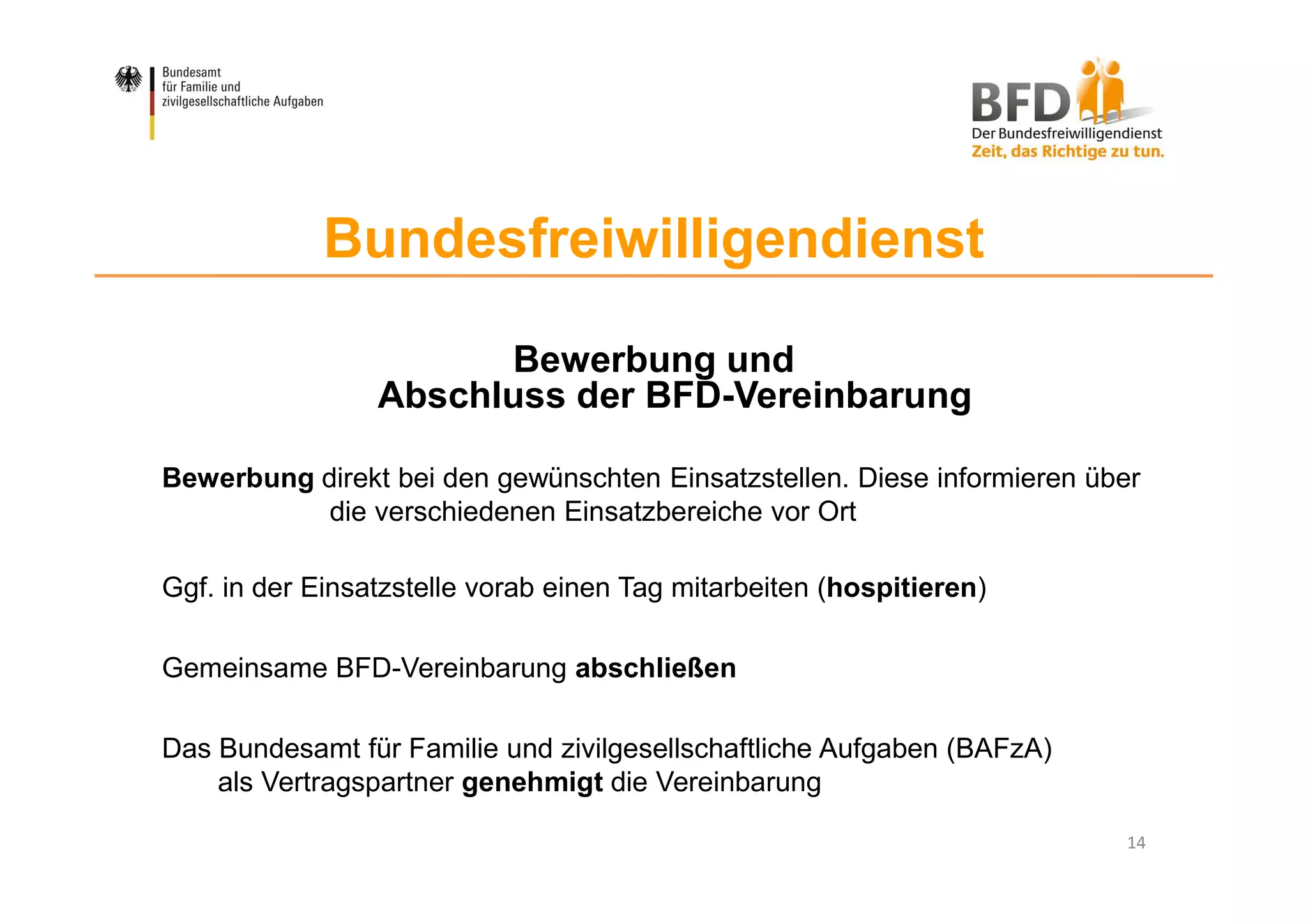 14
Bundesfreiwilligendienst
Bewerbung und
Abschluss der BFD-Vereinbarung
Bewerbung direkt bei den gewünschten Einsatzstellen. Diese informieren über
die verschiedenen Einsatzbereiche vor Ort
Ggf. in der Einsatzstelle vorab einen Tag mitarbeiten (hospitieren)
Gemeinsame BFD-Vereinbarung abschließen
Das Bundesamt für Familie und zivilgesellschaftliche Aufgaben (BAFzA)
als Vertragspartner genehmigt die Vereinbarung
 