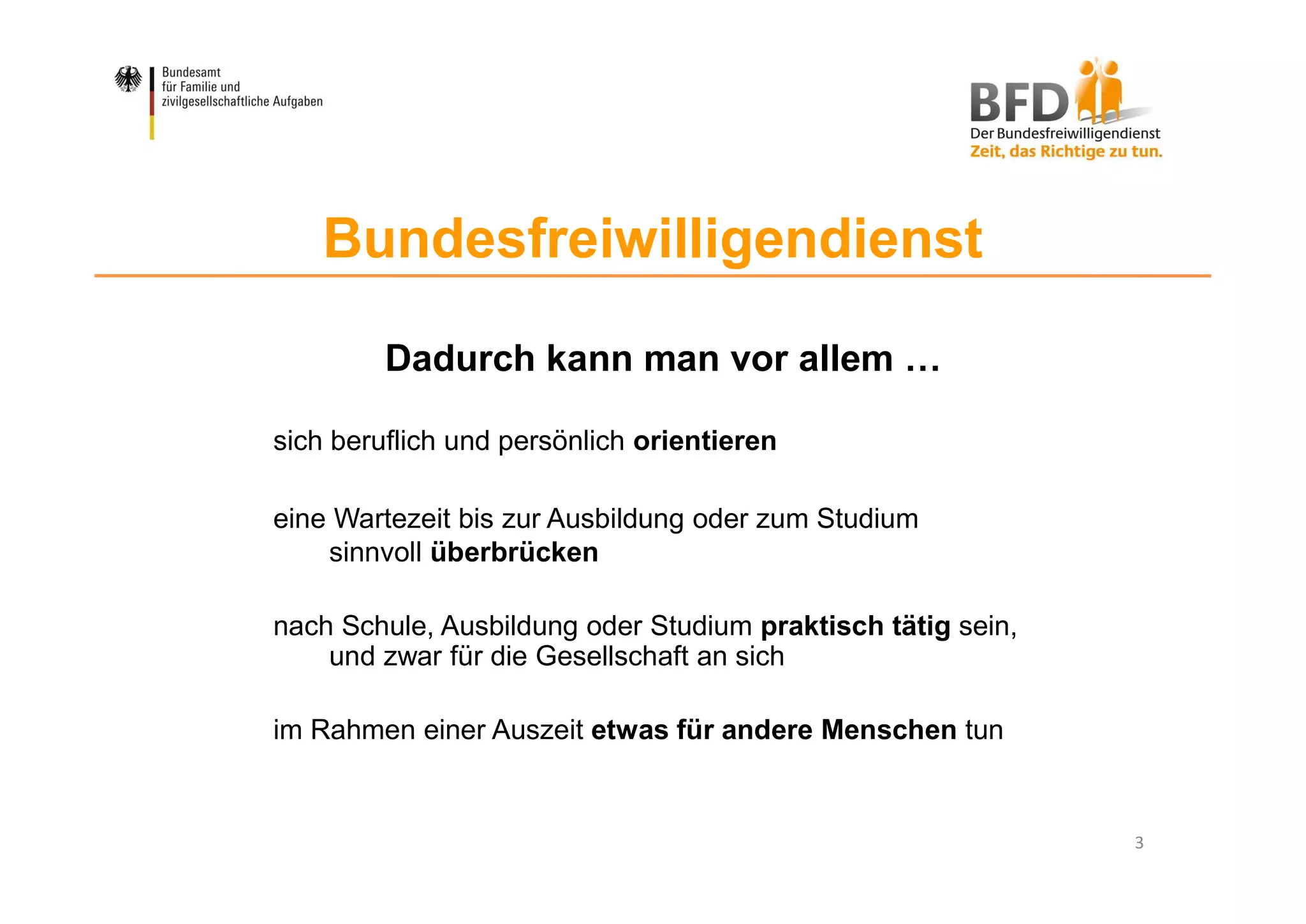 3
Bundesfreiwilligendienst
Dadurch kann man vor allem …
sich beruflich und persönlich orientieren
eine Wartezeit bis zur Ausbildung oder zum Studium
sinnvoll überbrücken
nach Schule, Ausbildung oder Studium praktisch tätig sein,
und zwar für die Gesellschaft an sich
im Rahmen einer Auszeit etwas für andere Menschen tun
 
