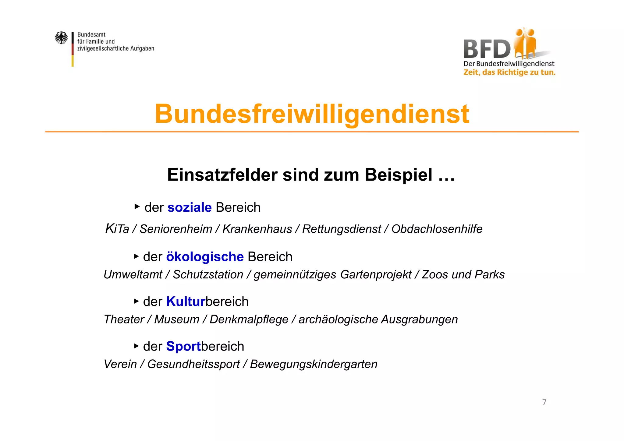 7
Bundesfreiwilligendienst
Einsatzfelder sind zum Beispiel …
► der soziale Bereich
KiTa / Seniorenheim / Krankenhaus / Rettungsdienst / Obdachlosenhilfe
► der ökologische Bereich
Umweltamt / Schutzstation / gemeinnütziges Gartenprojekt / Zoos und Parks
► der Kulturbereich
Theater / Museum / Denkmalpflege / archäologische Ausgrabungen
► der Sportbereich
Verein / Gesundheitssport / Bewegungskindergarten
 