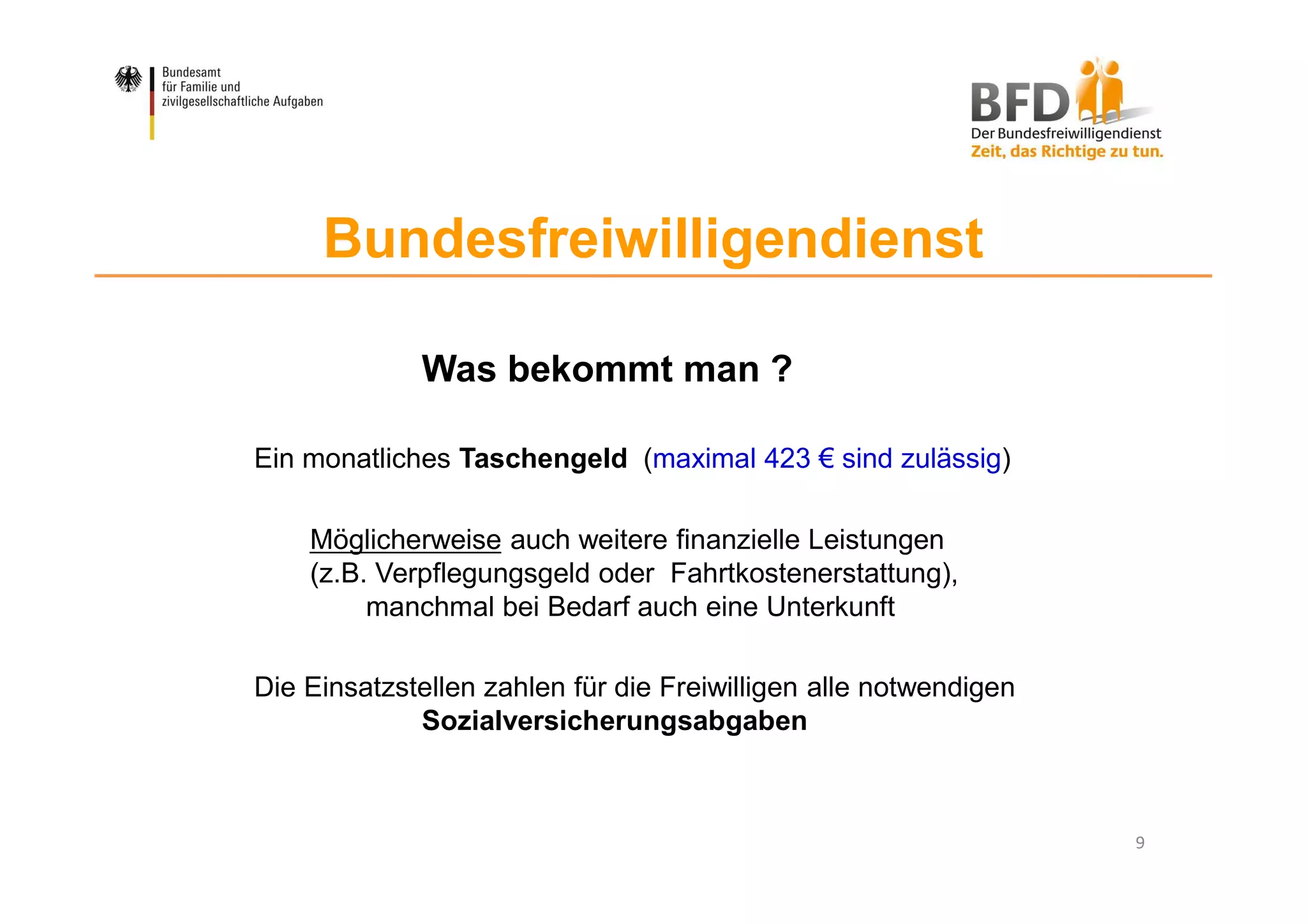 9
Bundesfreiwilligendienst
Was bekommt man ?
Ein monatliches Taschengeld (maximal 423 € sind zulässig)
Möglicherweise auch weitere finanzielle Leistungen
(z.B. Verpflegungsgeld oder Fahrtkostenerstattung),
manchmal bei Bedarf auch eine Unterkunft
Die Einsatzstellen zahlen für die Freiwilligen alle notwendigen
Sozialversicherungsabgaben
 