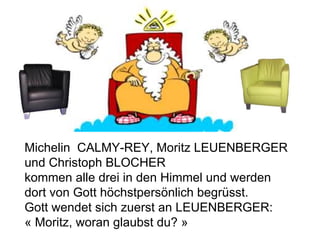 Michelin  CALMY-REY, Moritz LEUENBERGER und Christoph BLOCHER kommen alle drei in den Himmel und werden dort von Gott höchstpersönlich begrüsst. Gott wendet sich zuerst an LEUENBERGER: « Moritz, woran glaubst du? »  