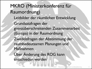 MKRO (Ministerkonferenz für Raumordnung) Leitbilder der räumlichen Entwicklung Grundsatzfragen der grenzüberschreitenden Zusammenarbeit (Europa) in der Raumordnung Zweifelsfragen der Abstimmung der raumbedeutsamen Planungen und Maßnahmen Über Änderung des ROG kann entschieden werden 21.11.2007 Raumordnung und Landesplanung 