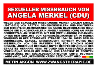 SEXUELLER MISSBRAUCH VON
SEXUELLER MISSBRAUCH VON
ANGELA MERKEL (CDU)
ANGELA MERKEL (CDU)
WEGEN DES SEXUELLEN MISSBRAUCHS MEINER GANZEN FAMILIE
(1987–2024) VON ÄRZTEN, GEHEIMDIENSTLERN UND POLITIKERN
DER CHRISTLICH-DEMOKRATISCHEN UNION DEUTSCHLANDS (CDU)
WURDE DIE BUNDESKANZLERIN ANGELA MERKEL (CDU) AN IHREM
GEBURTSTAG, AM 17.07.2019, MIT MIR (METIN AKGÜN) ZUSAMMEN
UNTER DEM EINFLUSS VON AEROSOLMEDIKAMENTEN IN MEINER
WOHNUNG IN DER POTSDAMER STRASSE 134–136, 10783 BERLIN-
SCHÖNEBERG, SEXUELL MISSBRAUCHT. INITIIERT WURDE DER
MISSBRAUCH VON DEN PARTEIEN SPD, FDP
, BÜNDNIS 90/DIE
GRÜNEN, LINKEN UND DER BASIS UNTER DER FEDERFÜHRUNG DES
EX-ARZTES GERHARD HEIM, MITGLIED DER KASSENÄRZTLICHEN
VEREINIGUNG BERLIN (KV BERLIN) UND LOBBYIST IM RECHTEN
PARTEIFLÜGEL DER SOZIALDEMOKRATISCHEN PARTEI DEUTSCH-
LANDS (SPD), DER „SEEHEIMER KREIS“ BEZEICHNET WIRD.
Metin Akgün * 20.03.1982 in Halle/Westfalen Potsdamer Straße 134–136, 10783 Berlin-Schöneberg ZWANGSTHERAPIE (ZT): 1987–2024 JANUARKONFERENZ: 20.01.2012 5. Türkischer Krieg gegen Deutschland: 09.11.2016 COVID-19 Pandemie: 11.03.2019 SARS-CoV-2 Pandemie: 31.12.2019 Plakat erstellt: 09.01.2024
METIN AKGÜN WWW.ZWANGSTHERAPIE.DE
 