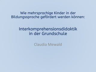 Wie mehrsprachige Kinder in der
Bildungssprache gefördert werden können:
Interkomprehensionsdidaktik
in der Grundschule
Claudia Mewald
 