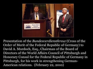 Presentation of the  Bundesverdienstkreuz  (Cross of the Order of Merit of the Federal Republic of Germany) to David A. Murdoch, Esq., Chairman of the Board of Directors of the World Affairs Council of Pittsburgh and Honorary Consul for the Federal Republic of Germany in Pittsburgh, for his work in strengthening German- American relations.  (February 22, 2010)  .   