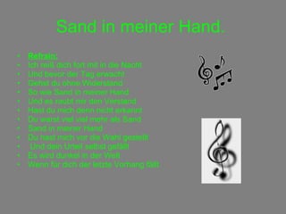 Sand in meiner Hand.   Refrain: Ich reiß dich fort mit in die Nacht Und bevor der Tag erwacht Gehst du ohne Widerstand So wie Sand in meiner Hand Und es raubt mir den Verstand  Hast du mich denn nicht erkannt Du warst viel viel mehr als Sand  Sand in meiner Hand Du hast mich vor die Wahl gestellt Und dein Urteil selbst gefällt Es wird dunkel in der Welt Wenn für dich der letzte Vorhang fällt 