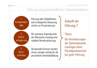 Bundesworkshop „Gute Führung“
21212121
3.
Kern-
schmelze
2.
Macht-
verlagerung
1.
Komplexitäts-
falle
Zukunft der
Führung ?
These:
Die Veränderungen
der Systemdynamik
erzwingen einen
Paradigmenwechsel
bei guter Führung.
Führung über Zieldefinition
und strategische Steuerung
verliert an Praxisrelevanz.
Die spontane Eigendynamik
der Netzwerke erzwingt eine
radikale Demokratisierung.
Strukturelle Grenzen werden
immer weniger wichtig für die
persönliche Identitätsbildung.
Führung als gesellschaftliches Schwerpunktthema
 