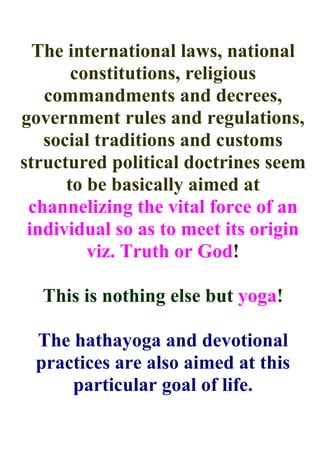 The international laws, national
       constitutions, religious
   commandments and decrees,
government rules and regulations,
   social traditions and customs
structured political doctrines seem
      to be basically aimed at
 channelizing the vital force of an
 individual so as to meet its origin
         viz. Truth or God!

  This is nothing else but yoga!

 The hathayoga and devotional
 practices are also aimed at this
     particular goal of life.
 