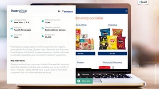 More Info
Website
50
Corporate
Startups
By
PantryShop enables users to order snack kits with PepsiCo
products like SunChips, Quaker Oats, Gatorade and Tropicana.
Free shipping is standard, and purchases are mobile optimised
to provide a seamless and convenient customer experience.

Key Takeaway
#17
Headquarters
New York, U.S.A
Industry
Food & Beverages
Founded
2020
Flagship product
Snack delivery service
Pepsico noticed their customers couldn’t access their products
when the pandemic started and created a way to go directly to
them. The D2C model oﬀered them a quick way to meet their
customers due to its low-resource structure.
Employees
50-200
Proximity to core
Close
 