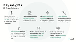 Key insights
50 Corporate Ventures
A growing number of
corporates are experimenting
with D2C, resulting in a loss
of market share for the
“middleman”.
Corporations are using the
“everyone-is-a-creator”
trend to connect with new
customers.
The creation of exclusive
communities is a new tool
for corporations to deepen
new customer relationships. 
Digital assistance
throughout the customer
journey offers corporates
new feedback loops.
Existing corporate offerings are
being simplified using new
channels with a focus on
personalisation.
Technology and knowledge
previously reserved for
experts is being democratised
on a corporate scale.
New technologies are being
used to explore the future of
various industries, even those
far outside the corporation’s
core.
 