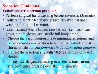 Steps for Clinicians:
Follow proper insertion practices
 Perform surgical hand washing before insertion. (3minutes)
 Adhere to aseptic technique (especially medical hand
washing for up to 1 minute).
 Use maximal sterile barrier precautions (i.e. mask, cap,
gown, sterile gloves, and sterile full body drape).
 Choose the best insertion site to minimize infections and
noninfectious complication based on individual patient
characteristics. Avoid femoral site in obese adult patients.
 Prepare the insertion site with >0.5% chlorhexidine with
alcohol.
 Place a sterile gauze dressing or a sterile, transparent,
semipermeable dressing over the insertion site
 