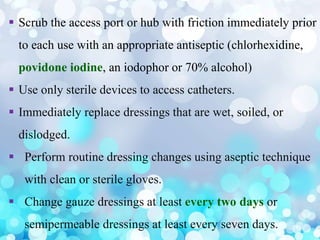  Scrub the access port or hub with friction immediately prior
to each use with an appropriate antiseptic (chlorhexidine,
povidone iodine, an iodophor or 70% alcohol)
 Use only sterile devices to access catheters.
 Immediately replace dressings that are wet, soiled, or
dislodged.
 Perform routine dressing changes using aseptic technique
with clean or sterile gloves.
 Change gauze dressings at least every two days or
semipermeable dressings at least every seven days.
 