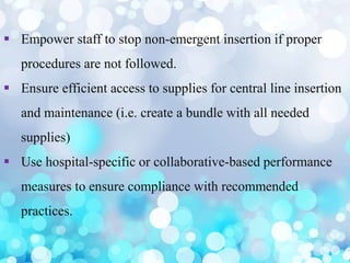  Empower staff to stop non-emergent insertion if proper
procedures are not followed.
 Ensure efficient access to supplies for central line insertion
and maintenance (i.e. create a bundle with all needed
supplies)
 Use hospital-specific or collaborative-based performance
measures to ensure compliance with recommended
practices.
 