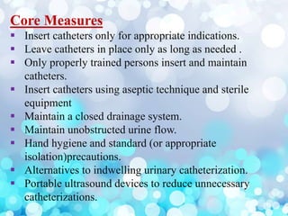 Core Measures
 Insert catheters only for appropriate indications.
 Leave catheters in place only as long as needed .
 Only properly trained persons insert and maintain
catheters.
 Insert catheters using aseptic technique and sterile
equipment
 Maintain a closed drainage system.
 Maintain unobstructed urine flow.
 Hand hygiene and standard (or appropriate
isolation)precautions.
 Alternatives to indwelling urinary catheterization.
 Portable ultrasound devices to reduce unnecessary
catheterizations.
 