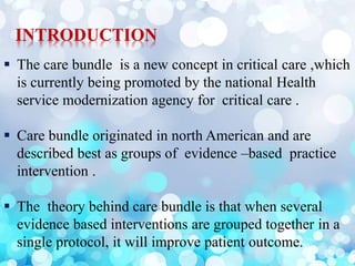 INTRODUCTION
 The care bundle is a new concept in critical care ,which
is currently being promoted by the national Health
service modernization agency for critical care .
 Care bundle originated in north American and are
described best as groups of evidence –based practice
intervention .
 The theory behind care bundle is that when several
evidence based interventions are grouped together in a
single protocol, it will improve patient outcome.
 
