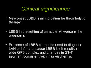 Clinical significance
• New onset LBBB is an indication for thrombolytic
therapy.
• LBBB in the setting of an acute MI worsens the
prognosis.
• Presence of LBBB cannot be used to diagnose
LVH or infarct because LBBB itself results in
wide QRS complex and changes in ST-T
segment consistent with injury/ischemia.
 