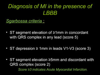 Diagnosis of MI in the presence of
LBBB
Sgarbossa criteria :
• ST segment elevation of ≥1mm in concordant
with QRS complex in any lead (score 5)
• ST depression ≥ 1mm in leads V1-V3 (score 3)
• ST segment elevation ≥5mm and discordant with
QRS complex (score 2)
Score ≥3 indicates Acute Myocardial Infarction.
 
