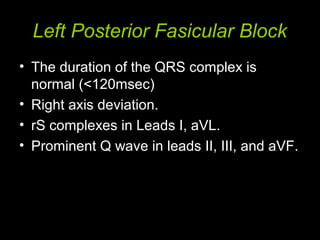 Left Posterior Fasicular Block
• The duration of the QRS complex is
normal (<120msec)
• Right axis deviation.
• rS complexes in Leads I, aVL.
• Prominent Q wave in leads II, III, and aVF.
 