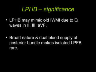 LPHB – significance
• LPHB may mimic old IWMI due to Q
waves in II, III, aVF.
• Broad nature & dual blood supply of
posterior bundle makes isolated LPFB
rare.
 