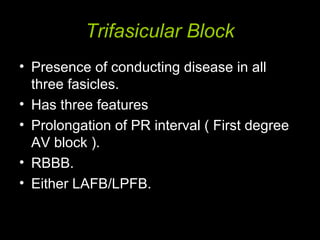 Trifasicular Block
• Presence of conducting disease in all
three fasicles.
• Has three features
• Prolongation of PR interval ( First degree
AV block ).
• RBBB.
• Either LAFB/LPFB.
 