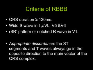 Criteria of RBBB
• QRS duration ≥ 120ms.
• Wide S wave in I ,aVL, V5 &V6
• rSR’ pattern or notched R wave in V1.
• Appropriate discordance: the ST
segments and T waves always go in the
opposite direction to the main vector of the
QRS complex.
 