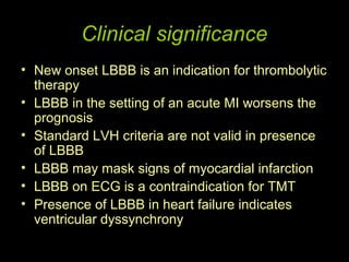 Clinical significance
• New onset LBBB is an indication for thrombolytic
  therapy
• LBBB in the setting of an acute MI worsens the
  prognosis
• Standard LVH criteria are not valid in presence
  of LBBB
• LBBB may mask signs of myocardial infarction
• LBBB on ECG is a contraindication for TMT
• Presence of LBBB in heart failure indicates
  ventricular dyssynchrony
 