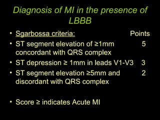 Diagnosis of MI in the presence of
              LBBB
• Sgarbossa criteria:              Points
• ST segment elevation of ≥1mm        5
  concordant with QRS complex
• ST depression ≥ 1mm in leads V1-V3 3
• ST segment elevation ≥5mm and       2
  discordant with QRS complex

• Score ≥ indicates Acute MI
 