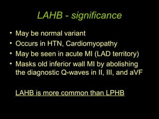 LAHB - significance
•   May be normal variant
•   Occurs in HTN, Cardiomyopathy
•   May be seen in acute MI (LAD territory)
•   Masks old inferior wall MI by abolishing
    the diagnostic Q-waves in II, III, and aVF

    LAHB is more common than LPHB
 