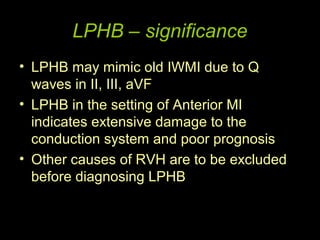 LPHB – significance
• LPHB may mimic old IWMI due to Q
  waves in II, III, aVF
• LPHB in the setting of Anterior MI
  indicates extensive damage to the
  conduction system and poor prognosis
• Other causes of RVH are to be excluded
  before diagnosing LPHB
 