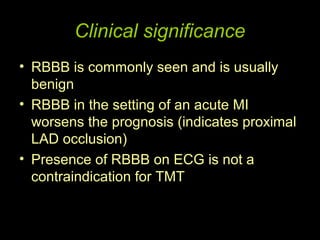 Clinical significance
• RBBB is commonly seen and is usually
  benign
• RBBB in the setting of an acute MI
  worsens the prognosis (indicates proximal
  LAD occlusion)
• Presence of RBBB on ECG is not a
  contraindication for TMT
 