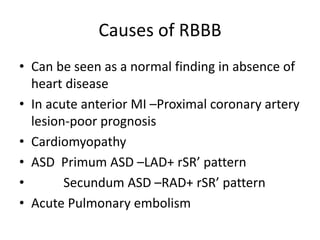 Causes of RBBB
• Can be seen as a normal finding in absence of
heart disease
• In acute anterior MI –Proximal coronary artery
lesion-poor prognosis
• Cardiomyopathy
• ASD Primum ASD –LAD+ rSR’ pattern
• Secundum ASD –RAD+ rSR’ pattern
• Acute Pulmonary embolism
 
