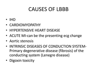 CAUSES OF LBBB
• IHD
• CARDIOMYOPATHY
• HYPERTENSIVE HEART DISEASE
• ACUTE MI-can be the presenting ecg change
• Aortic stenosis
• INTRINSIC DISEASES OF CONDUCTION SYSTEM-
Primary degenerative disease (fibrosis) of the
conducting system (Lenegre disease)
• Digoxin toxicity
 