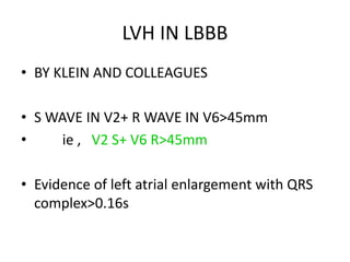 LVH IN LBBB
• BY KLEIN AND COLLEAGUES
• S WAVE IN V2+ R WAVE IN V6>45mm
• ie , V2 S+ V6 R>45mm
• Evidence of left atrial enlargement with QRS
complex>0.16s
 