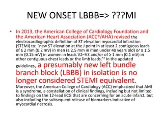NEW ONSET LBBB=> ???MI
• In 2013, the American College of Cardiology Foundation and
the American Heart Association (ACCF/AHA) revised the
electrocardiographic definition of ST elevation myocardial infarction
(STEMI) to: “new ST elevation at the J point in at least 2 contiguous leads
of ≥ 2 mm (0.2 mV) in men (≥ 2.5 mm in men under 40 years old) or ≥ 1.5
mm (0.15 mV) in women in leads V2–V3 and/or of ≥ 1 mm (0.1 mV) in
other contiguous chest leads or the limb leads.”2 In the updated
guidelines, a presumably new left bundle
branch block (LBBB) in isolation is no
longer considered STEMI equivalent.
Moreover, the American College of Cardiology (ACC) emphasized that AMI
is a syndrome, a constellation of clinical findings, including but not limited
to findings on the 12-lead ECG that are concerning for an acute infarct, but
also including the subsequent release of biomarkers indicative of
myocardial necrosis.
 