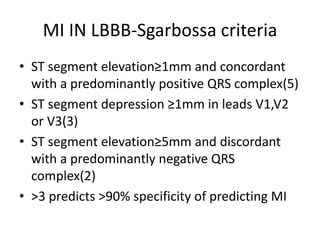 MI IN LBBB-Sgarbossa criteria
• ST segment elevation≥1mm and concordant
with a predominantly positive QRS complex(5)
• ST segment depression ≥1mm in leads V1,V2
or V3(3)
• ST segment elevation≥5mm and discordant
with a predominantly negative QRS
complex(2)
• >3 predicts >90% specificity of predicting MI
 