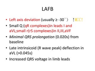 LAFB
• Left axis deviation (usually ≥ -30°) !MCC!
• Small Q (qR complexes)in leads I and
aVL;small r(rS complexes)in II,III,aVF
• Minimal QRS prolongation (0.020s) from
baseline
• Late intrinsicoid (R wave peak) deflection in
aVL (>0.045s)
• Increased QRS voltage in limb leads
 