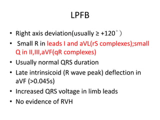LPFB
• Right axis deviation(usually ≥ +120°)
• Small R in leads I and aVL(rS complexes);small
Q in II,III,aVF(qR complexes)
• Usually normal QRS duration
• Late intrinsicoid (R wave peak) deflection in
aVF (>0.045s)
• Increased QRS voltage in limb leads
• No evidence of RVH
 
